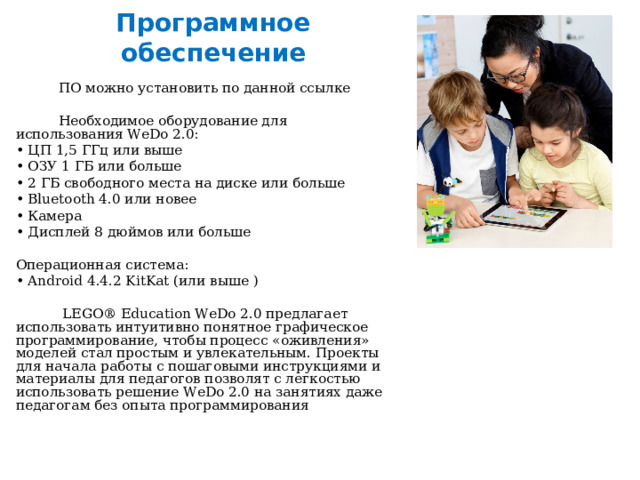 Программное обеспечение  ПО можно установить по данной ссылке  Необходимое оборудование для использования WeDo 2.0: • ЦП 1,5 ГГц или выше • ОЗУ 1 ГБ или больше • 2 ГБ свободного места на диске или больше • Bluetooth 4.0 или новее • Камера • Дисплей 8 дюймов или больше Операционная система: • Android 4.4.2 KitKat (или выше )  LEGO® Education WeDo 2.0 предлагает использовать интуитивно понятное графическое программирование, чтобы процесс «оживления» моделей стал простым и увлекательным. Проекты для начала работы с пошаговыми инструкциями и материалы для педагогов позволят с легкостью использовать решение WeDo 2.0 на занятиях даже педагогам без опыта программирования