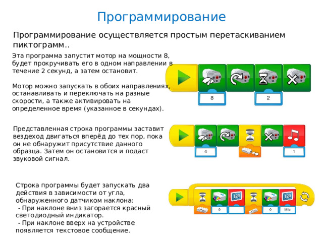 Программирование Программирование осуществляется простым перетаскиванием пиктограмм.. Эта программа запустит мотор на мощности 8, будет прокручивать его в одном направлении в течение 2 секунд, а затем остановит. Мотор можно запускать в обоих направлениях, останавливать и переключать на разные скорости, а также активировать на определенное время (указанное в секундах). Представленная строка программы заставит вездеход двигаться вперёд до тех пор, пока он не обнаружит присутствие данного образца. Затем он остановится и подаст звуковой сигнал. Строка программы будет запускать два действия в зависимости от угла, обнаруженного датчиком наклона:  - При наклоне вниз загорается красный светодиодный индикатор.  - При наклоне вверх на устройстве появляется текстовое сообщение.