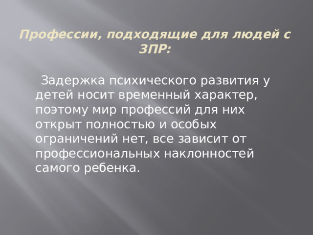 Профессии, подходящие для людей с ЗПР:  Задержка психического развития у детей носит временный характер, поэтому мир профессий для них открыт полностью и особых ограничений нет, все зависит от профессиональных наклонностей самого ребенка.