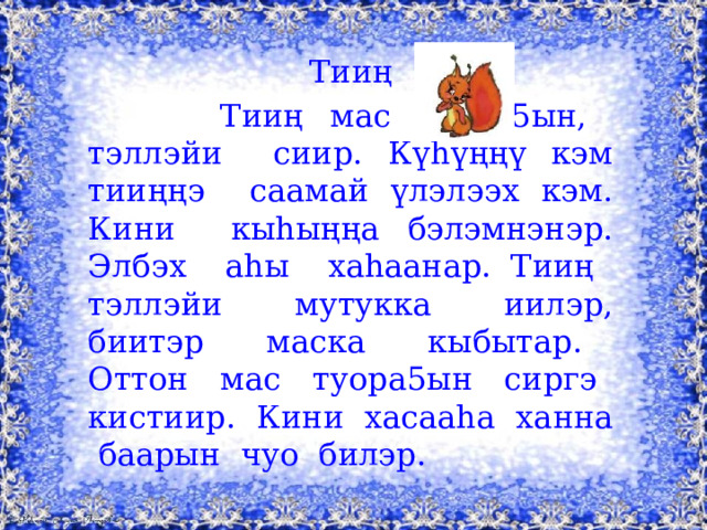 Тииң  Тииң мас туора5ын, тэллэйи сиир. Күhүңңү кэм тииңңэ саамай үлэлээх кэм. Кини кыhыңңа бэлэмнэнэр. Элбэх аhы хаhаанар. Тииң тэллэйи мутукка иилэр, биитэр маска кыбытар. Оттон мас туора5ын сиргэ кистиир. Кини хасааhа ханна баарын чуо билэр.