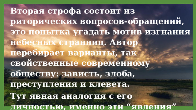 Вторая строфа состоит из риторических вопросов-обращений, это попытка угадать мотив изгнания небесных странниц. Автор перебирает варианты, так свойственные современному обществу: зависть, злоба, преступления и клевета. Тут явная аналогия с его личностью, именно эти “явления” преследовали поэта всю его короткую жизнь. 11/29/2021