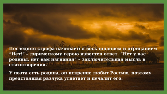 Последняя строфа начинается восклицанием и отрицанием “Нет!” – лирическому герою известен ответ. “Нет у вас родины, нет вам изгнания” – заключительная мысль в стихотворении. У поэта есть родина, он искренне любит Россию, поэтому предстоящая разлука угнетает и печалит его. 11/29/2021