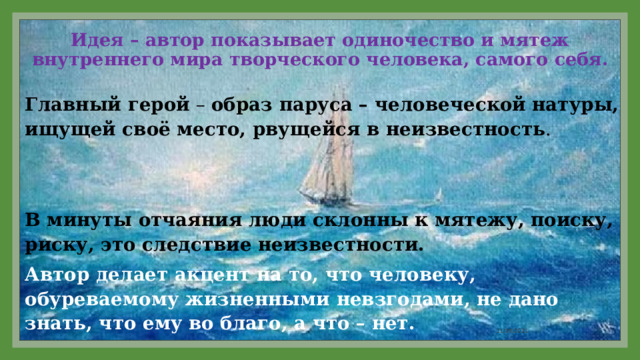 Идея – автор показывает одиночество и мятеж внутреннего мира творческого человека, самого себя. Главный герой – образ паруса – человеческой натуры, ищущей своё место, рвущейся в неизвестность . В минуты отчаяния люди склонны к мятежу, поиску, риску, это следствие неизвестности. Автор делает акцент на то, что человеку, обуреваемому жизненными невзгодами, не дано знать, что ему во благо, а что – нет. 11/29/2021