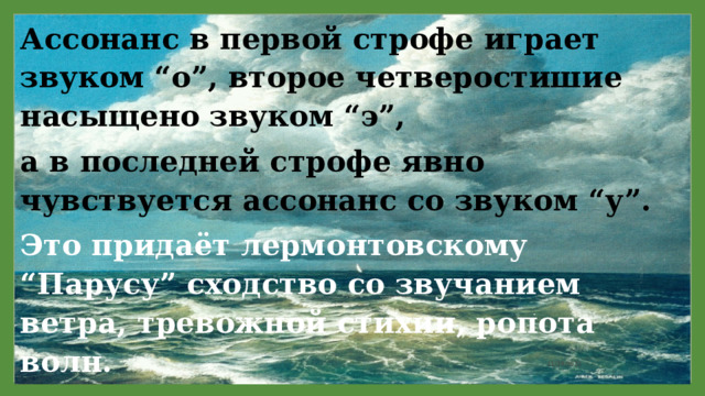 Ассонанс в первой строфе играет звуком “о”, второе четверостишие насыщено звуком “э”, а в последней строфе явно чувствуется ассонанс со звуком “у”. Это придаёт лермонтовскому “Парусу” сходство со звучанием ветра, тревожной стихии, ропота волн. 11/29/2021