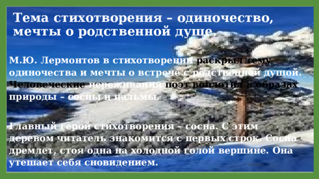 Тема стихотворения – одиночество, мечты о родственной душе.   М.Ю. Лермонтов в стихотворении раскрыл тему одиночества и мечты о встрече с родственной душой. Человеческие переживания поэт воплотил в образах природы – сосны и пальмы.  Главный герой стихотворения – сосна. С этим деревом читатель знакомится с первых строк. Сосна дремлет, стоя одна на холодной голой вершине. Она утешает себя сновидением. 11/29/2021