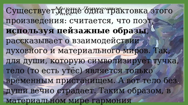 Существует и еще одна трактовка этого произведения: считается, что поэт, используя пейзажные образы , рассказывает о взаимодействии духовного и материального миров. Так, для души, которую символизирует тучка, тело (то есть утёс) является только временным пристанищем. А вот тело без души вечно страдает. Таким образом, в материальном мире гармония достигается только при условии единства духовного и телесного начал. 11/29/2021