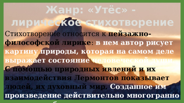 Жанр: «Утёс» - лирическое стихотворение Стихотворение относится к пейзажно-философской  лирике : в нем автор рисует картину природы, которая на самом деле выражает состояние человеческой души. С помощью природных явлений и их взаимодействия Лермонтов показывает людей, их духовный мир. Созданное им произведение действительно многогранно и несет в себе несколько смыслов. 11/29/2021