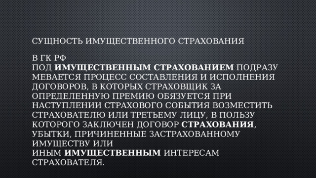 Сущность имущественного страхования В ГК РФ под  имущественным   страхованием  подразумевается процесс составления и исполнения договоров, в которых страховщик за определенную премию обязуется при наступлении страхового события возместить страхователю или третьему лицу, в пользу которого заключен договор  страхования , убытки, причиненные застрахованному имуществу или иным  имущественным  интересам страхователя.