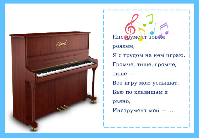 Инструмент зовем роялем,  Я с трудом на нем играю.  Громче, тише, громче, тише —  Все игру мою услышат.  Бью по клавишам я рьяно,  Инструмент мой — ...
