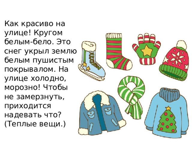 Как красиво на улице! Кругом белым-бело. Это снег укрыл землю белым пушистым покрывалом. На улице холодно, морозно! Чтобы не замерзнуть, приходится надевать что? (Теплые вещи.)