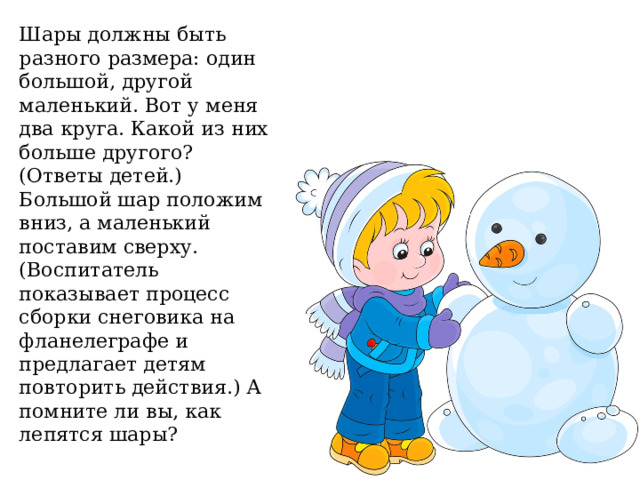 Шары должны быть разного размера: один большой, другой маленький. Вот у меня два круга. Какой из них больше другого? (Ответы детей.) Большой шар положим вниз, а маленький поставим сверху. (Воспитатель показывает процесс сборки снеговика на фланелеграфе и предлагает детям повторить действия.) А помните ли вы, как лепятся шары? 