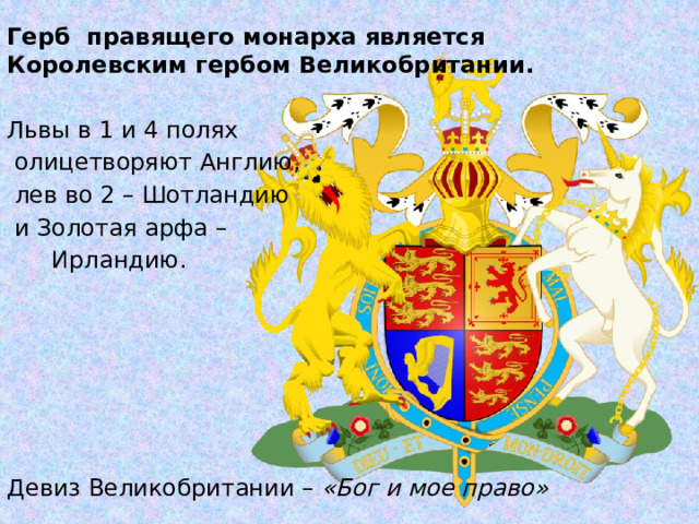 Герб правящего монарха является Королевским гербом Великобритании. Львы в 1 и 4 полях  олицетворяют Англию,  лев во 2 – Шотландию  и Золотая арфа –  Ирландию. Девиз Великобритании – «Бог и мое право»