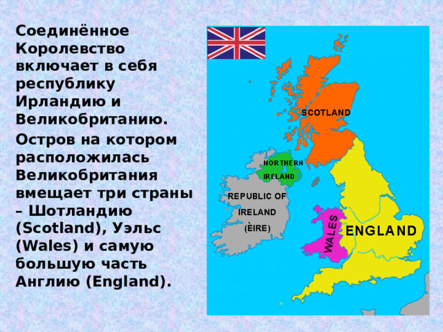 Соединённое Королевство включает в себя республику Ирландию и Великобританию. Остров на котором расположилась Великобритания вмещает три страны – Шотландию (Scotland), Уэльс (Wales) и самую большую часть Англию (England).