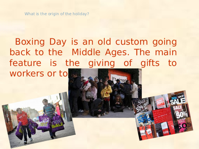 What is the origin of the holiday?  Boxing Day is an old custom going back to the Middle Ages. The main feature is the giving of gifts to workers or to poor people.