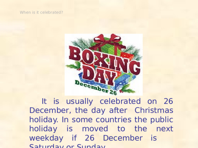 When is it celebrated?  It is usually celebrated on 26 December, the day after Christmas holiday. In some countries the public holiday is moved to the next weekday if 26 December is Saturday or Sunday.