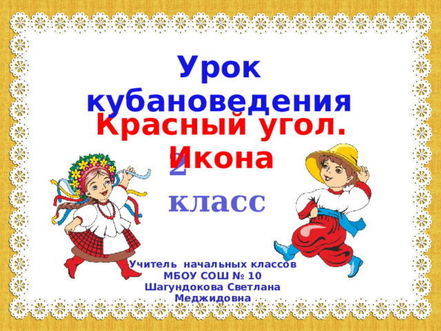 Урок кубановедения У Красный угол. Икона 2 класс Учитель начальных классов МБОУ СОШ № 10 Шагундокова Светлана Меджидовна