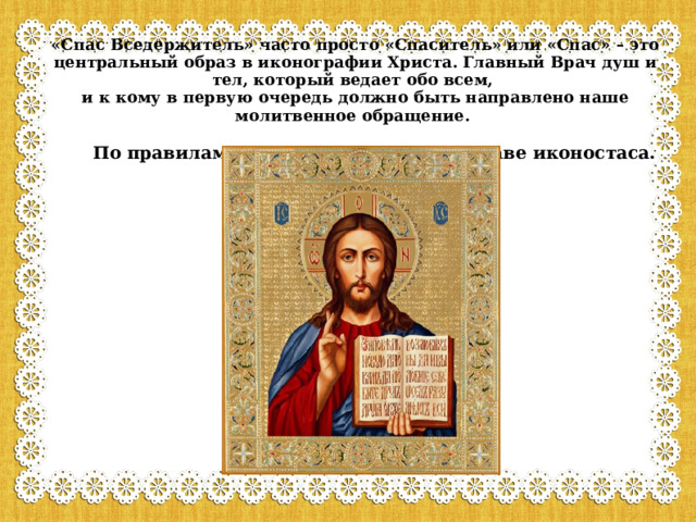 «Спас Вседержитель» часто просто «Спаситель» или «Спас» – это центральный образ в иконографии Христа. Главный Врач душ и тел, который ведает обо всем,  и к кому в первую очередь должно быть направлено наше молитвенное обращение.   По правилам эта икона ставится во главе иконостаса.