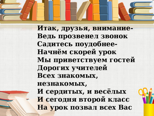 Итак, друзья, внимание- Ведь прозвенел звонок Садитесь поудобнее- Начнём скорей урок Мы приветствуем гостей Дорогих учителей Всех знакомых, незнакомых, И сердитых, и весёлых И сегодня второй класс На урок позвал всех Вас