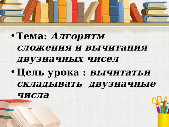 Тема: Алгоритм сложения и вычитания двузначных чисел Цель урока : вычитатьи складывать двузначные числа