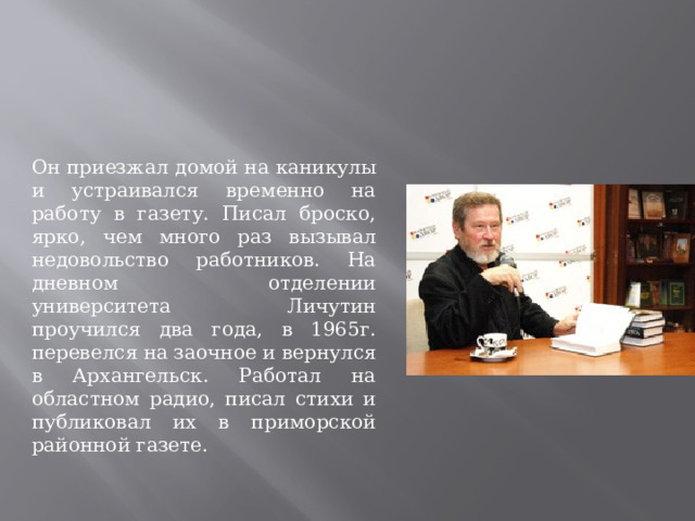 Он приезжал домой на каникулы и устраивался временно на работу в газету. Писал броско, ярко, чем много раз вызывал недовольство работников. На дневном отделении университета Личутин проучился два года, в 1965г. перевелся на заочное и вернулся в Архангельск. Работал на областном радио, писал стихи и публиковал их в приморской районной газете.