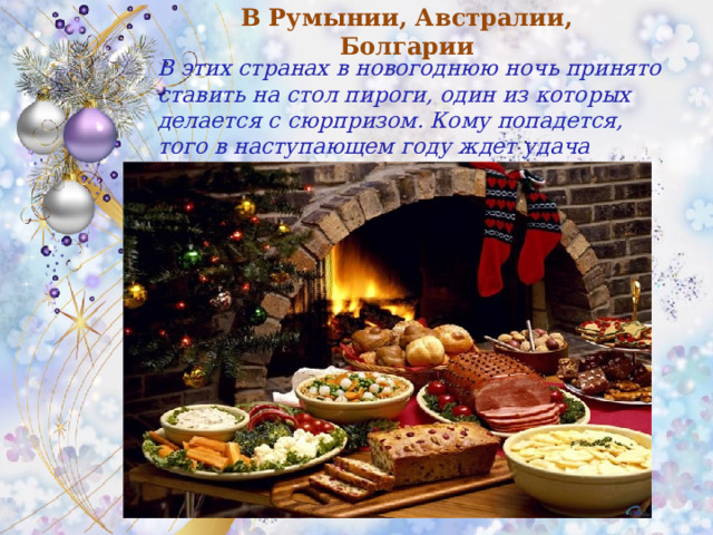 В Румынии, Австралии, Болгарии В этих странах в новогоднюю ночь принято ставить на стол пироги, один из которых делается с сюрпризом. Кому попадется, того в наступающем году ждет удача