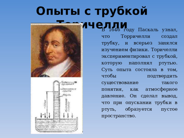 Опыты с трубкой Торичелли В 1646 году Паскаль узнал, что Торричелли создал трубку, и всерьез занялся изучением физики. Торичелли экспериментировал с трубкой, которую наполнял ртутью. Суть опыта состояла в том, чтобы подтвердить существование такого понятия, как атмосферное давление. Он сделал вывод, что при опускании трубки в ртуть, образуется пустое пространство.