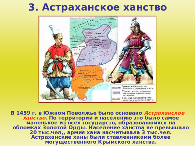 3. Астраханское ханство В 1459 г. в Южном Поволжье было основано Астраханское ханство . По территории и населению это было самое маленькое из всех государств, образовавшихся на обломках Золотой Орды. Население ханства не превышало 20 тыс.чел,, армия хана насчитывала 3 тыс.чел. Астраханские ханы были ставленниками более могущественного Крымского ханства.