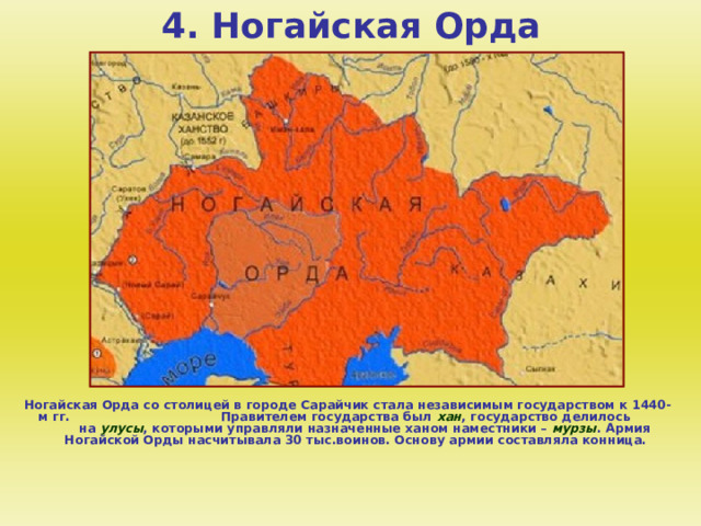 4. Ногайская Орда Ногайская Орда со столицей в городе Сарайчик стала независимым государством к 1440-м гг. Правителем государства был хан , государство делилось на улусы , которыми управляли назначенные ханом наместники – мурзы . Армия Ногайской Орды насчитывала 30 тыс.воинов. Основу армии составляла конница.