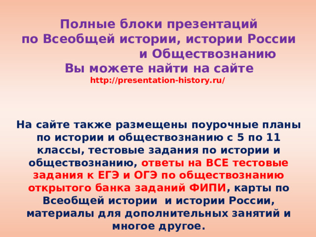 Полные блоки презентаций  по Всеобщей истории, истории России и Обществознанию  Вы можете найти на сайте  http://presentation-history.ru/   На сайте также размещены  поурочные планы по истории и обществознанию с 5 по 11 классы, тестовые задания по истории и обществознанию, ответы на ВСЕ тестовые задания к ЕГЭ и ОГЭ по обществознанию открытого банка заданий ФИПИ , карты по Всеобщей истории и истории России, материалы для дополнительных занятий и многое другое.