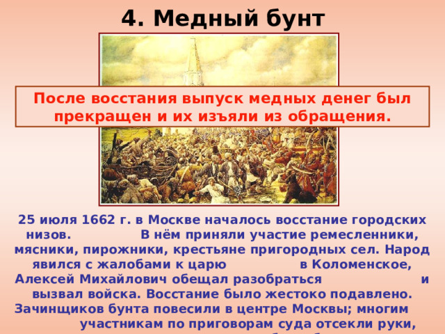 4. Медный бунт После восстания выпуск медных денег был прекращен и их изъяли из обращения. 25 июля 1662 г. в Москве началось восстание городских низов. В нём приняли участие ремесленники, мясники, пирожники, крестьяне пригородных сел. Народ явился с жалобами к царю в Коломенское, Алексей Михайлович обещал разобраться и вызвал войска. Восстание было жестоко подавлено. Зачинщиков бунта повесили в центре Москвы; многим участникам по приговорам суда отсекли руки, ноги, языки, другие были биты кнутом и отправлены в ссылку.