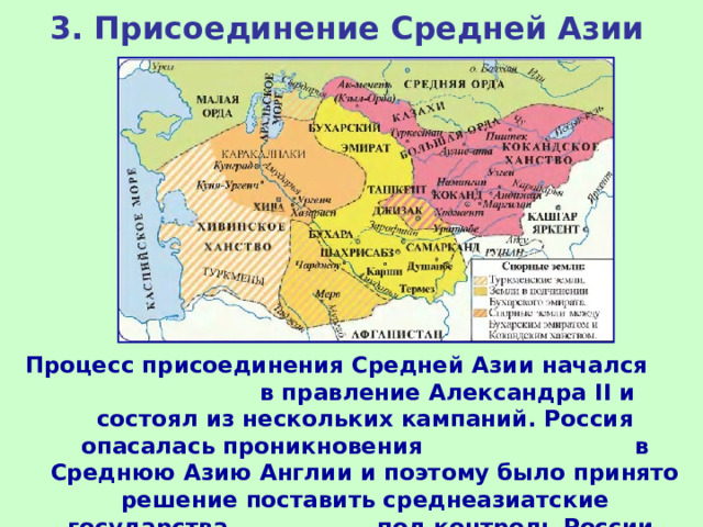 3. Присоединение Средней Азии Процесс присоединения Средней Азии начался в правление Александра II и состоял из нескольких кампаний. Россия опасалась проникновения в Среднюю Азию Англии и поэтому было принято решение поставить среднеазиатские государства под контроль России.