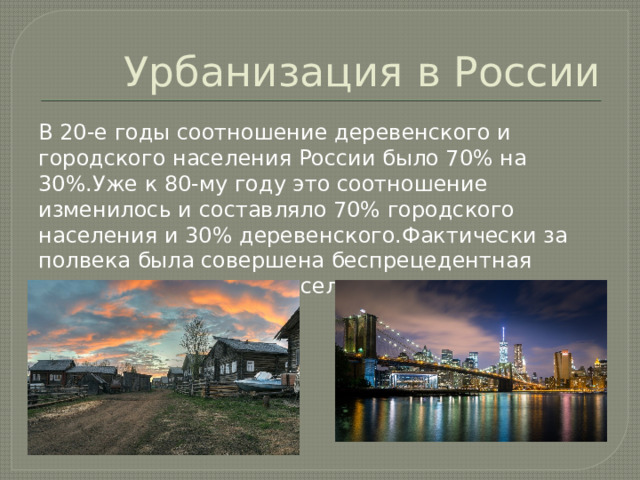 Урбанизация в России В 20-е годы соотношение деревенского и городского населения России было 70% на 30%.Уже к 80-му году это соотношение изменилось и составляло 70% городского населения и 30% деревенского.Фактически за полвека была совершена беспрецедентная миграция сельского населения и города