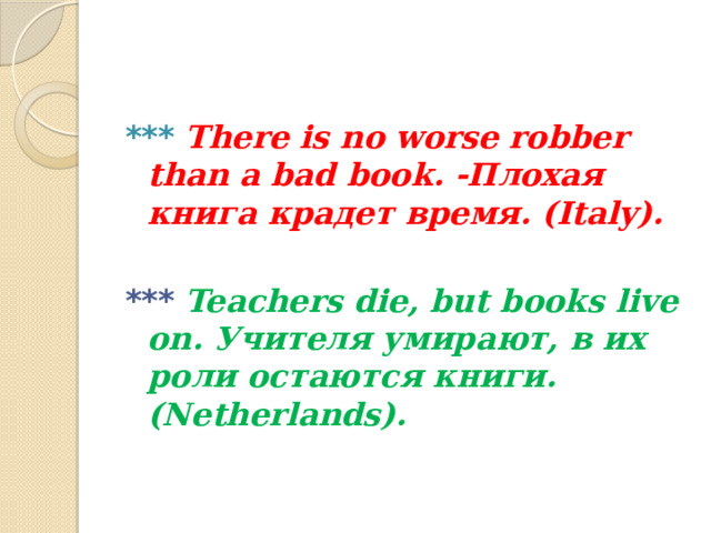 ***  There is no worse robber than a bad book. -Плохая книга крадет время. (Italy).  ***  Teachers die, but books live on. Учителя умирают, в их роли остаются книги. (Netherlands).