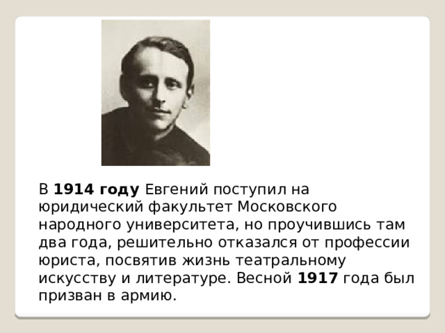 В 1914 году Евгений поступил на юридический факультет Московского народного университета, но проучившись там два года, решительно отказался от профессии юриста, посвятив жизнь театральному искусству и литературе. Весной 1917 года был призван в армию.
