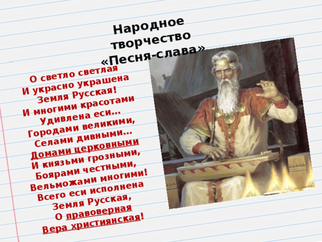 О светло светлая И украсно украшена Земля Русская! Народное творчество «Песня-слава» И многими красотами Удивлена еси… Городами великими, Селами дивными… Домами церковными И князьми грозными, Боярами честными, Вельможами многими! Всего еси исполнена Земля Русская, О правоверная Вера християнская !