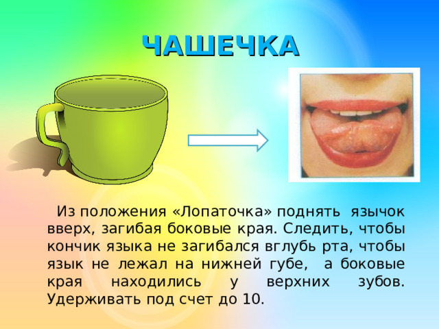 ЧАШЕЧКА   Из положения «Лопаточка» поднять язычок вверх, загибая боковые края. Следить, чтобы кончик языка не загибался вглубь рта, чтобы язык не лежал на нижней губе, а боковые края  находились у верхних зубов. Удерживать под счет до 10.