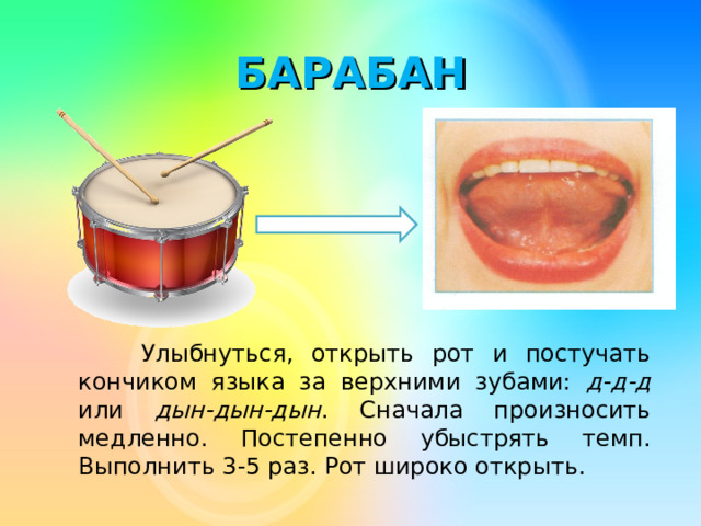 БАРАБАН  Улыбнуться, открыть рот и постучать кончиком языка за верхними зубами: д-д-д или дын-дын-дын . Сначала произносить медленно. Постепенно убыстрять темп. Выполнить 3-5 раз. Рот широко открыть.