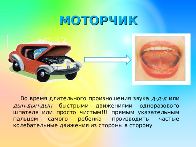 МОТОРЧИК   Во время длительного произношения звука д-д-д или дын-дын-дын быстрыми движениями одноразового шпателя или просто чистым!!! прямым указательным пальцем самого ребенка производить частые колебательные движения из стороны в сторону