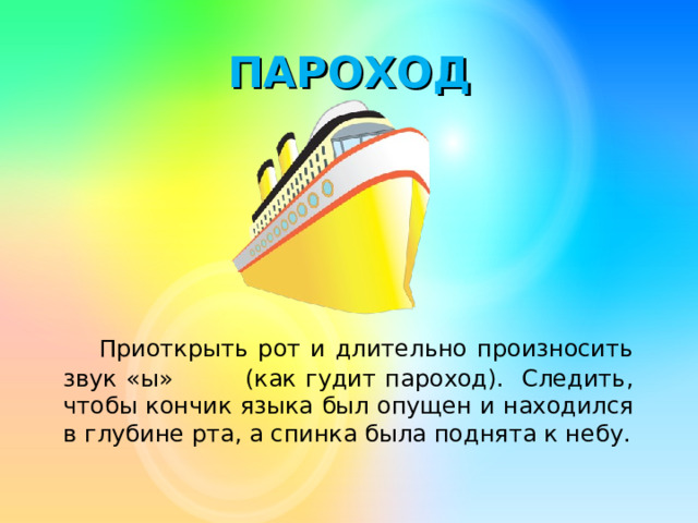 ПАРОХОД  Приоткрыть рот и длительно произносить звук «ы» (как гудит пароход). Следить, чтобы кончик языка был опущен и находился в глубине рта, а спинка была поднята к небу.