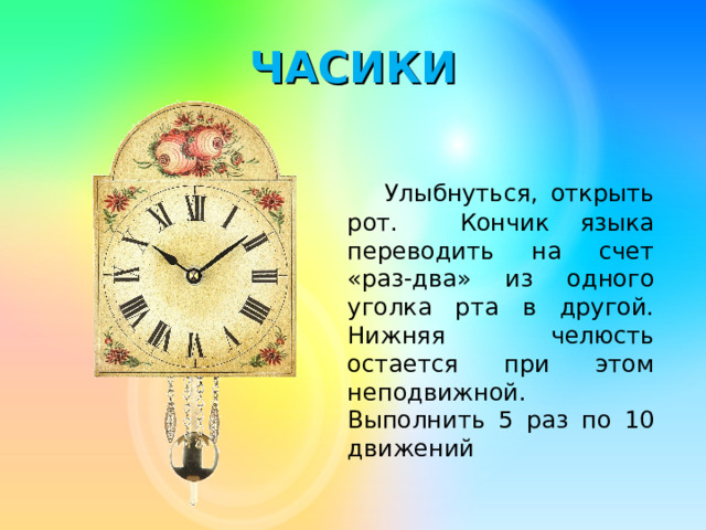 ЧАСИКИ   Улыбнуться, открыть рот. Кончик языка переводить на счет «раз-два» из одного уголка рта в другой. Нижняя челюсть остается при этом неподвижной. Выполнить 5 раз по 10 движений