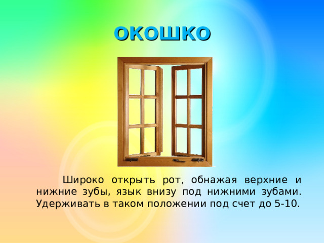 ОКОШКО  Широко открыть рот, обнажая верхние и нижние зубы, язык внизу под нижними зубами. Удерживать в таком положении под счет до 5-10.