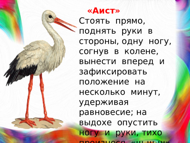 «Аист»  Стоять прямо, поднять руки в стороны, одну ногу, согнув в колене, вынести вперед и зафиксировать положение на несколько минут, удерживая равновесие; на выдохе опустить ногу и руки, тихо произнося «ш-ш-ш» (6-7 раз).