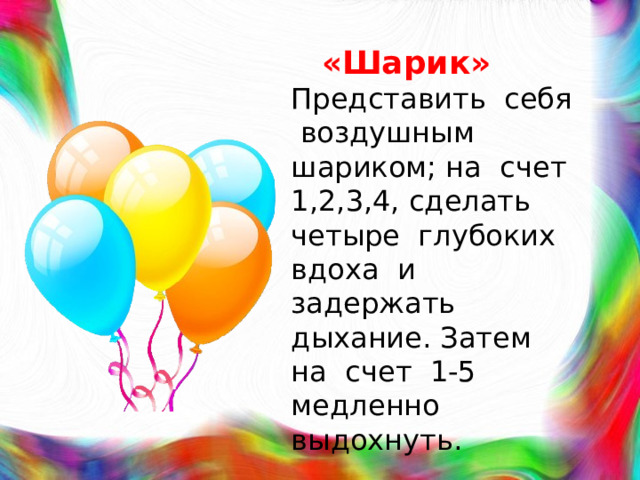 «Шарик»  Представить себя воздушным шариком; на счет 1,2,3,4, сделать четыре глубоких вдоха и задержать дыхание. Затем на счет 1-5 медленно выдохнуть.