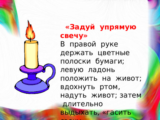 «Задуй упрямую свечу»  В правой руке держать цветные полоски бумаги; левую ладонь положить на живот; вдохнуть ртом, надуть живот; затем длительно выдыхать, «гасить свечу».