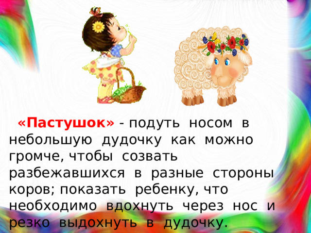 «Пастушок»  - подуть носом в небольшую дудочку как можно громче, чтобы созвать разбежавшихся в разные стороны коров; показать ребенку, что необходимо вдохнуть через нос и резко выдохнуть в дудочку.