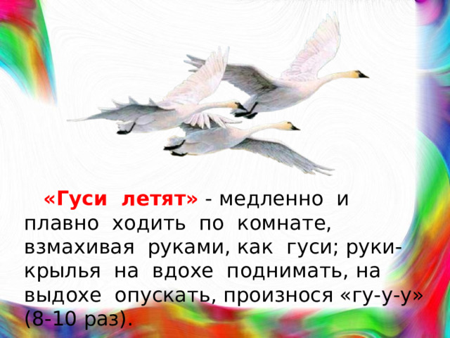 «Гуси летят»  - медленно и плавно ходить по комнате, взмахивая руками, как гуси; руки-крылья на вдохе поднимать, на выдохе опускать, произнося «гу-у-у» (8-10 раз).