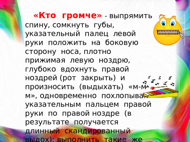 «Кто громче»  - выпрямить спину, сомкнуть губы, указательный палец левой руки положить на боковую сторону носа, плотно прижимая левую ноздрю, глубоко вдохнуть правой ноздрей (рот закрыть) и произносить (выдыхать) «м-м-м», одновременно похлопывая указательным пальцем правой руки по правой ноздре (в результате получается длинный скандированный выдох); выполнить такие же действия, прижимая правую ноздрю.