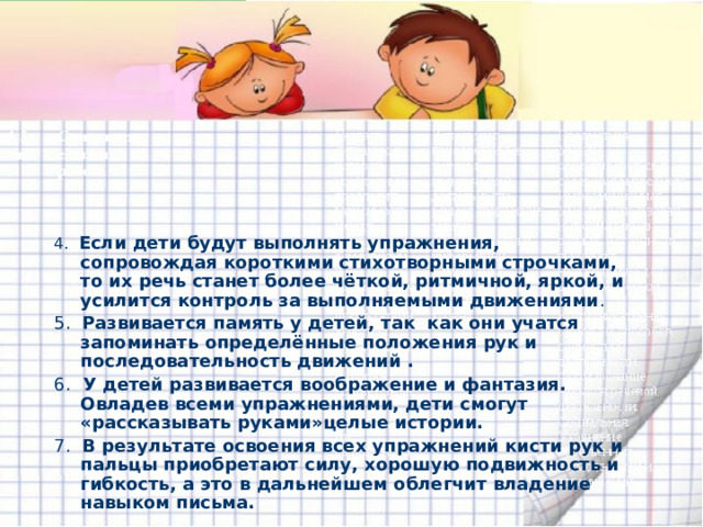 4. Если дети будут выполнять упражнения, сопровождая короткими стихотворными строчками, то их речь станет более чёткой, ритмичной, яркой, и усилится контроль за выполняемыми движениями . 5. Развивается память у детей, так как  они учатся запоминать определённые положения рук и последовательность движений . 6. У детей развивается воображение и фантазия. Овладев всеми упражнениями, дети смогут «рассказывать руками»целые истории. 7. В результате освоения всех упражнений кисти рук и пальцы приобретают силу, хорошую подвижность и гибкость, а это в дальнейшем облегчит владение навыком письма.