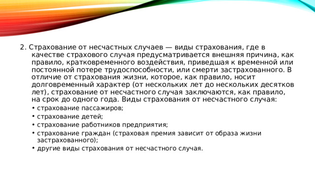 2. Страхование от несчастных случаев — виды страхования, где в качестве страхового случая предусматривается внешняя причина, как правило, кратковременного воздействия, приведшая к временной или постоянной потере трудоспособности, или смерти застрахованного. В отличие от страхования жизни, которое, как правило, носит долговременный характер (от нескольких лет до нескольких десятков лет), страхование от несчастного случая заключаются, как правило, на срок до одного года. Виды страхования от несчастного случая: