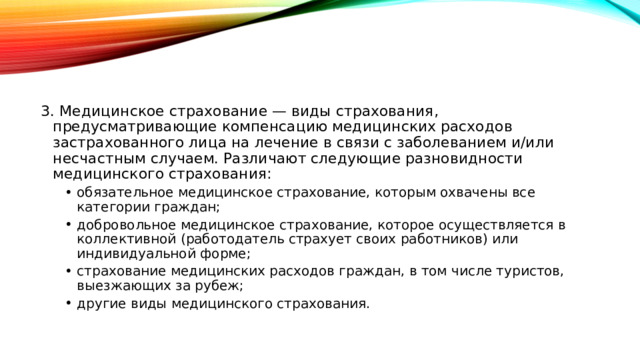 3. Медицинское страхование — виды страхования, предусматривающие компенсацию медицинских расходов застрахованного лица на лечение в связи с заболеванием и/или несчастным случаем. Различают следующие разновидности медицинского страхования: